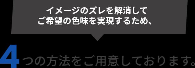 イメージのズレを解消してご希望の色味を実現するため、4つの方法をご用意しております。