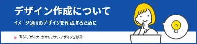 デザイン作成について イメージどおりのデザインを作成するために 専任デザイナーがオリジナルデザインを制作