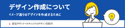デザイン作成について　イメージどおりのデザインを作成するために 専任デザイナーがオリジナルデザインを制作